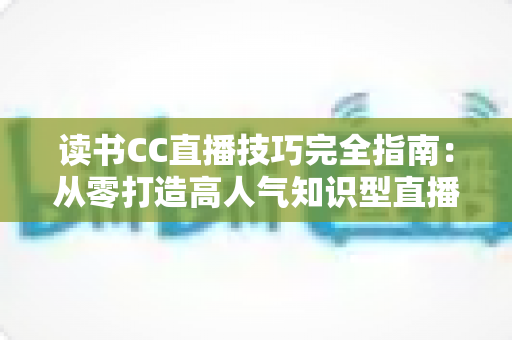 读书CC直播技巧完全指南：从零打造高人气知识型直播间的实战秘诀