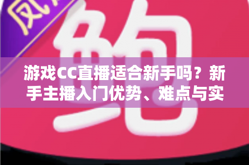 游戏CC直播适合新手吗？新手主播入门优势、难点与实用成长指南全解析