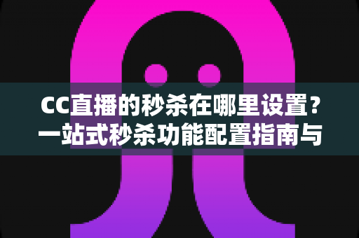 CC直播的秒杀在哪里设置？一站式秒杀功能配置指南与带货实战技巧