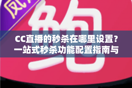 CC直播的秒杀在哪里设置？一站式秒杀功能配置指南与带货实战技巧