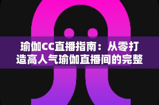 瑜伽CC直播指南:从零打造高人气瑜伽直播间的完整实战攻略 瑜伽CC直播指南:从零打造高人气瑜伽直播间的完整实战攻略
