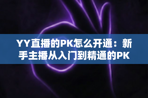 YY直播的PK怎么开通:新手主播从入门到精通的PK玩法全攻略与实操教程 YY直播的PK怎么开通:新手主播从入门到精通的PK玩法全攻略与实操教程