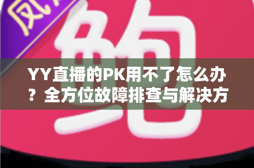 YY直播的PK用不了怎么办?全方位故障排查与解决方法实用指南 YY直播的PK用不了怎么办?全方位故障排查与解决方法实用指南