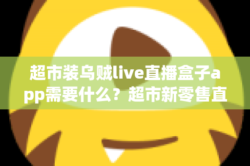 超市装乌贼live直播盒子app需要什么？超市新零售直播带货必备条件与实操全指南