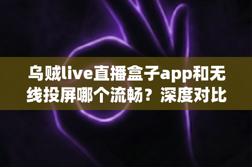 乌贼live直播盒子app和无线投屏哪个流畅？深度对比助你选出最佳大屏观影方案