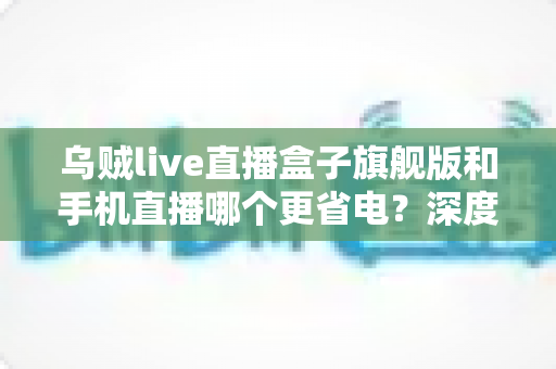 乌贼live直播盒子旗舰版和手机直播哪个更省电?深度功耗对比与省电选购指南 乌贼live直播盒子旗舰版和手机直播哪个更省电?深度功耗对比与省电选购指南