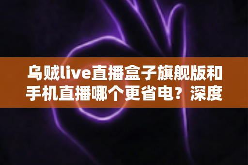 乌贼live直播盒子旗舰版和手机直播哪个更省电？深度功耗对比与省电选购指南