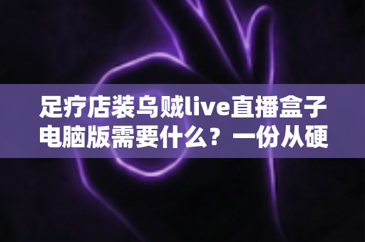 足疗店装乌贼live直播盒子电脑版需要什么?一份从硬件到合规的完整配置指南 足疗店装乌贼live直播盒子电脑版需要什么?一份从硬件到合规的完整配置指南