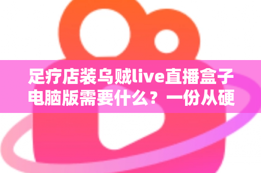 足疗店装乌贼live直播盒子电脑版需要什么？一份从硬件到合规的完整配置指南
