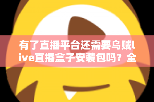 有了直播平台还需要乌贼live直播盒子安装包吗?全面解析直播工具的必要性与选择指南 有了直播平台还需要乌贼live直播盒子安装包吗?全面解析直播工具的必要性与选择指南