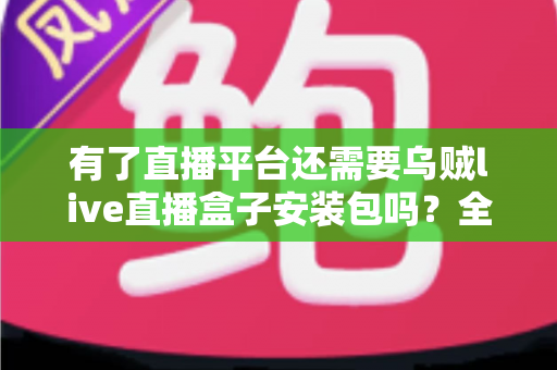 有了直播平台还需要乌贼live直播盒子安装包吗？全面解析直播工具的必要性与选择指南