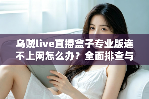 乌贼live直播盒子专业版连不上网怎么办？全面排查与解决指南助你快速恢复观看