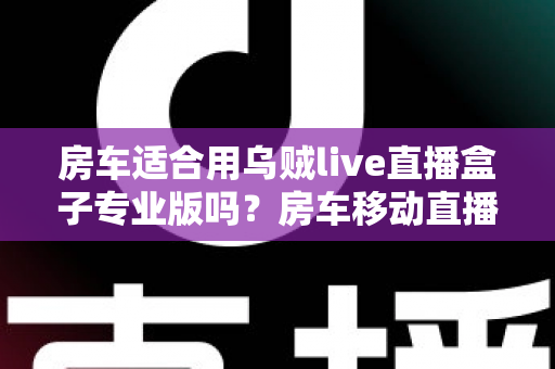 房车适合用乌贼live直播盒子专业版吗？房车移动直播全场景深度解析与实用指南