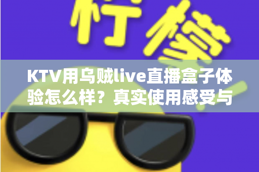 KTV用乌贼live直播盒子体验怎么样？真实使用感受与全面评测解析