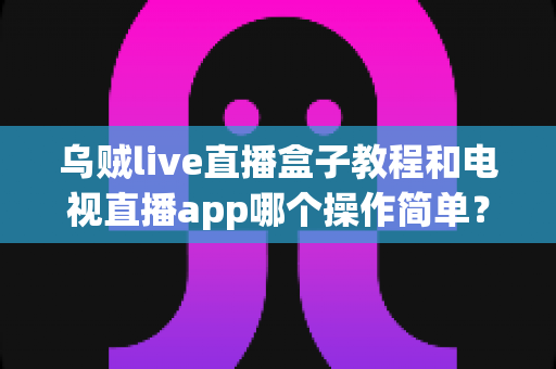乌贼live直播盒子教程和电视直播app哪个操作简单?新手必看的全方位对比指南 乌贼live直播盒子教程和电视直播app哪个操作简单?新手必看的全方位对比指南