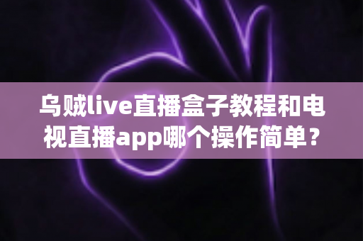 乌贼live直播盒子教程和电视直播app哪个操作简单？新手必看的全方位对比指南