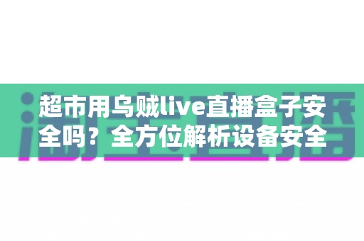 超市用乌贼live直播盒子安全吗？全方位解析设备安全性、使用风险与避坑指南