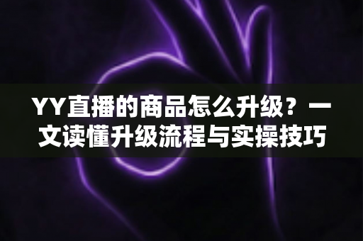 YY直播的商品怎么升级？一文读懂升级流程与实操技巧，助力直播间销量翻倍