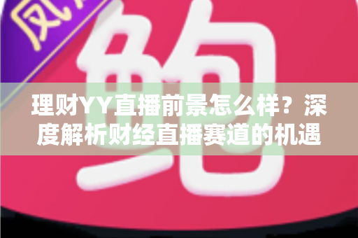 理财YY直播前景怎么样?深度解析财经直播赛道的机遇、挑战与未来趋势 理财YY直播前景怎么样?深度解析财经直播赛道的机遇、挑战与未来趋势