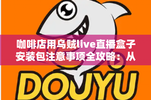 咖啡店用乌贼live直播盒子安装包注意事项全攻略：从下载安装到稳定开播的实用指南