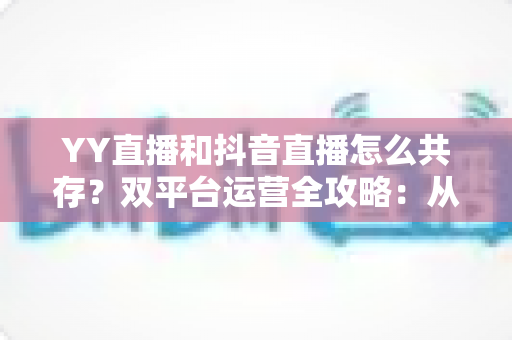 YY直播和抖音直播怎么共存？双平台运营全攻略：从平台差异到变现组合的实战指南