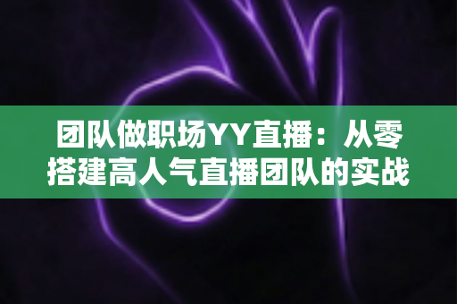团队做职场YY直播:从零搭建高人气直播团队的实战运营指南 团队做职场YY直播:从零搭建高人气直播团队的实战运营指南