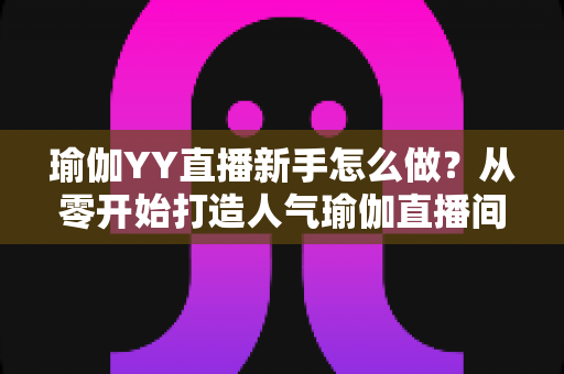 瑜伽YY直播新手怎么做?从零开始打造人气瑜伽直播间的完整指南 瑜伽YY直播新手怎么做?从零开始打造人气瑜伽直播间的完整指南