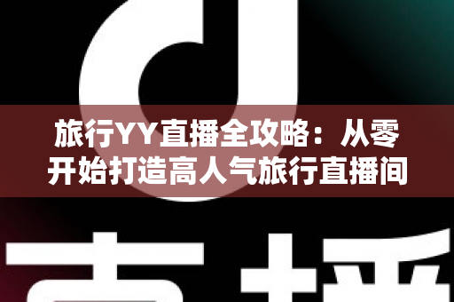 旅行YY直播全攻略:从零开始打造高人气旅行直播间的完整实战指南 旅行YY直播全攻略:从零开始打造高人气旅行直播间的完整实战指南