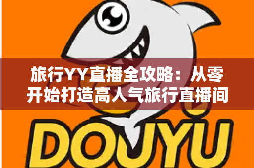 旅行YY直播全攻略:从零开始打造高人气旅行直播间的完整实战指南 旅行YY直播全攻略:从零开始打造高人气旅行直播间的完整实战指南