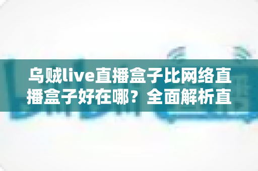 乌贼live直播盒子比网络直播盒子好在哪?全面解析直播盒子的核心优势与选购指南 乌贼live直播盒子比网络直播盒子好在哪?全面解析直播盒子的核心优势与选购指南