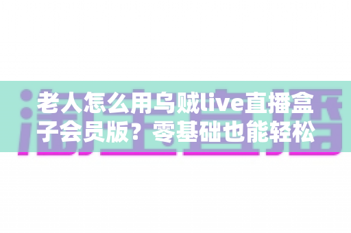 老人怎么用乌贼live直播盒子会员版?零基础也能轻松上手的完整指南 老人怎么用乌贼live直播盒子会员版?零基础也能轻松上手的完整指南