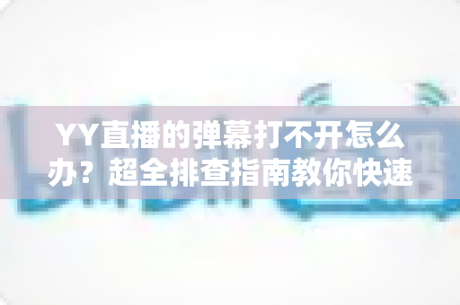YY直播的弹幕打不开怎么办？超全排查指南教你快速恢复弹幕显示