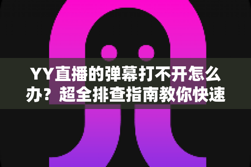 YY直播的弹幕打不开怎么办？超全排查指南教你快速恢复弹幕显示