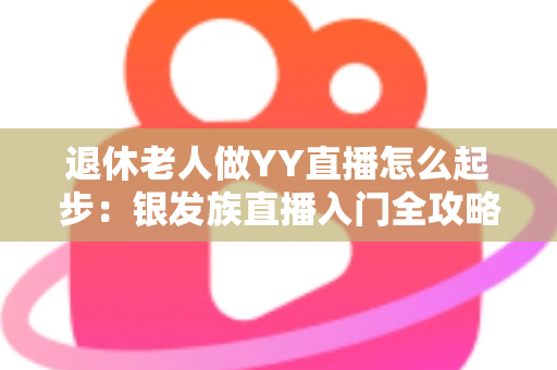 退休老人做YY直播怎么起步:银发族直播入门全攻略 退休老人做YY直播怎么起步:银发族直播入门全攻略