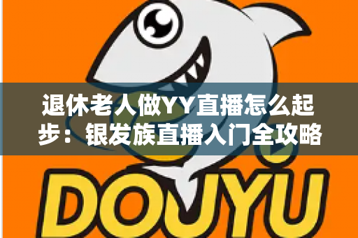 退休老人做YY直播怎么起步:银发族直播入门全攻略 退休老人做YY直播怎么起步:银发族直播入门全攻略