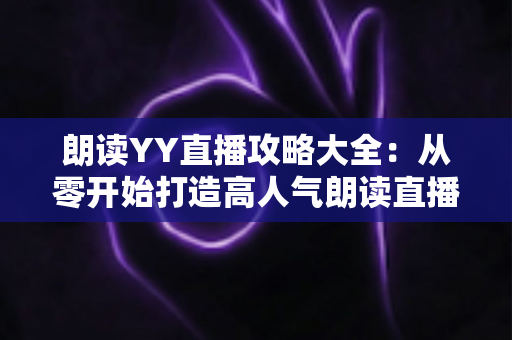 朗读YY直播攻略大全:从零开始打造高人气朗读直播间的实用指南 朗读YY直播攻略大全:从零开始打造高人气朗读直播间的实用指南