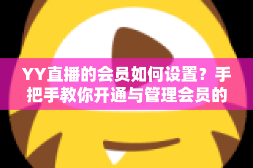 YY直播的会员如何设置？手把手教你开通与管理会员的完整实用指南