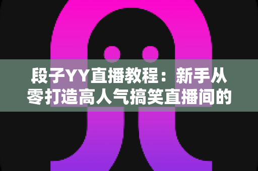 段子YY直播教程：新手从零打造高人气搞笑直播间的完整实战指南