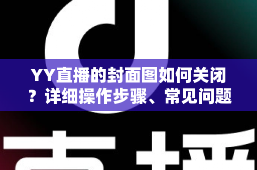 YY直播的封面图如何关闭?详细操作步骤、常见问题与实用技巧全解析 YY直播的封面图如何关闭?详细操作步骤、常见问题与实用技巧全解析