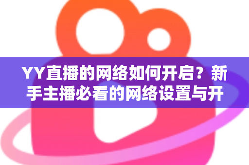 YY直播的网络如何开启?新手主播必看的网络设置与开播全流程指南 YY直播的网络如何开启?新手主播必看的网络设置与开播全流程指南