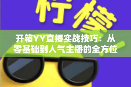 开箱YY直播实战技巧:从零基础到人气主播的全方位实战指南 开箱YY直播实战技巧:从零基础到人气主播的全方位实战指南