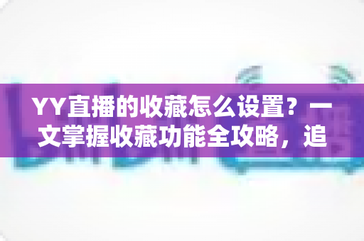 YY直播的收藏怎么设置?一文掌握收藏功能全攻略,追直播更省心 YY直播的收藏怎么设置?一文掌握收藏功能全攻略,追直播更省心