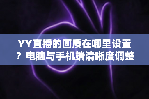 YY直播的画质在哪里设置?电脑与手机端清晰度调整全攻略 YY直播的画质在哪里设置?电脑与手机端清晰度调整全攻略