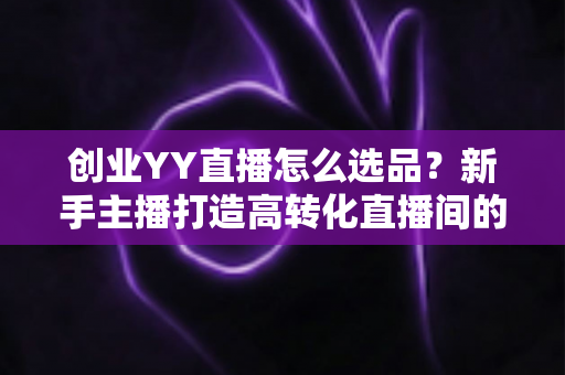 创业YY直播怎么选品？新手主播打造高转化直播间的选品全攻略
