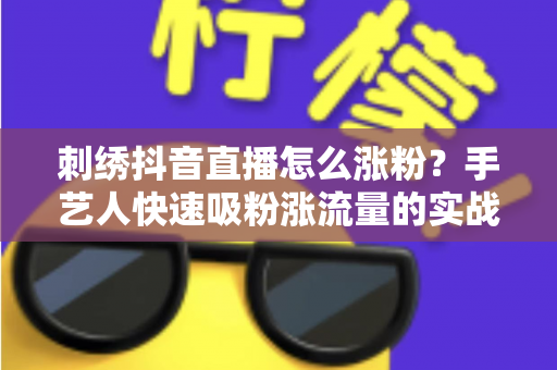 刺绣抖音直播怎么涨粉?手艺人快速吸粉涨流量的实战指南 刺绣抖音直播怎么涨粉?手艺人快速吸粉涨流量的实战指南