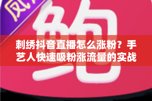 刺绣抖音直播怎么涨粉?手艺人快速吸粉涨流量的实战指南 刺绣抖音直播怎么涨粉?手艺人快速吸粉涨流量的实战指南