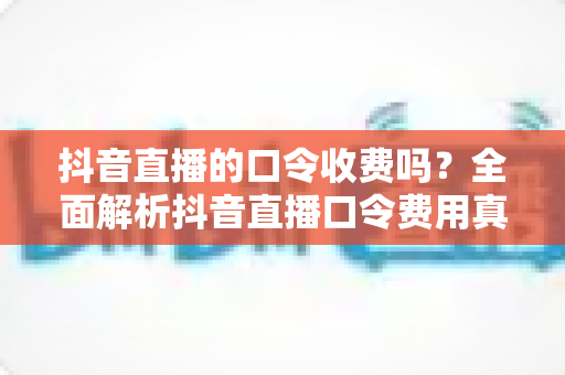 抖音直播的口令收费吗?全面解析抖音直播口令费用真相与使用避坑指南 抖音直播的口令收费吗?全面解析抖音直播口令费用真相与使用避坑指南