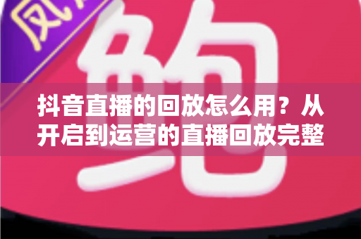 抖音直播的回放怎么用?从开启到运营的直播回放完整使用指南 抖音直播的回放怎么用?从开启到运营的直播回放完整使用指南
