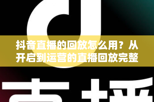 抖音直播的回放怎么用?从开启到运营的直播回放完整使用指南 抖音直播的回放怎么用?从开启到运营的直播回放完整使用指南
