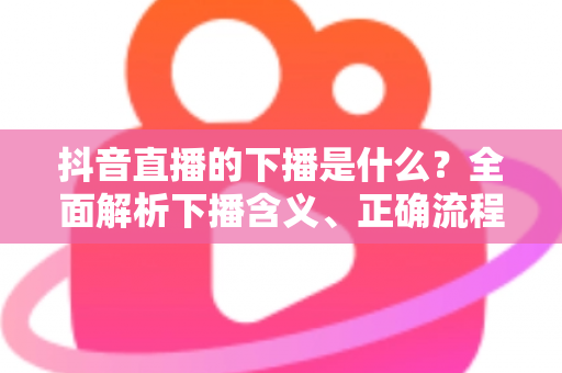 抖音直播的下播是什么?全面解析下播含义、正确流程与实用技巧 抖音直播的下播是什么?全面解析下播含义、正确流程与实用技巧
